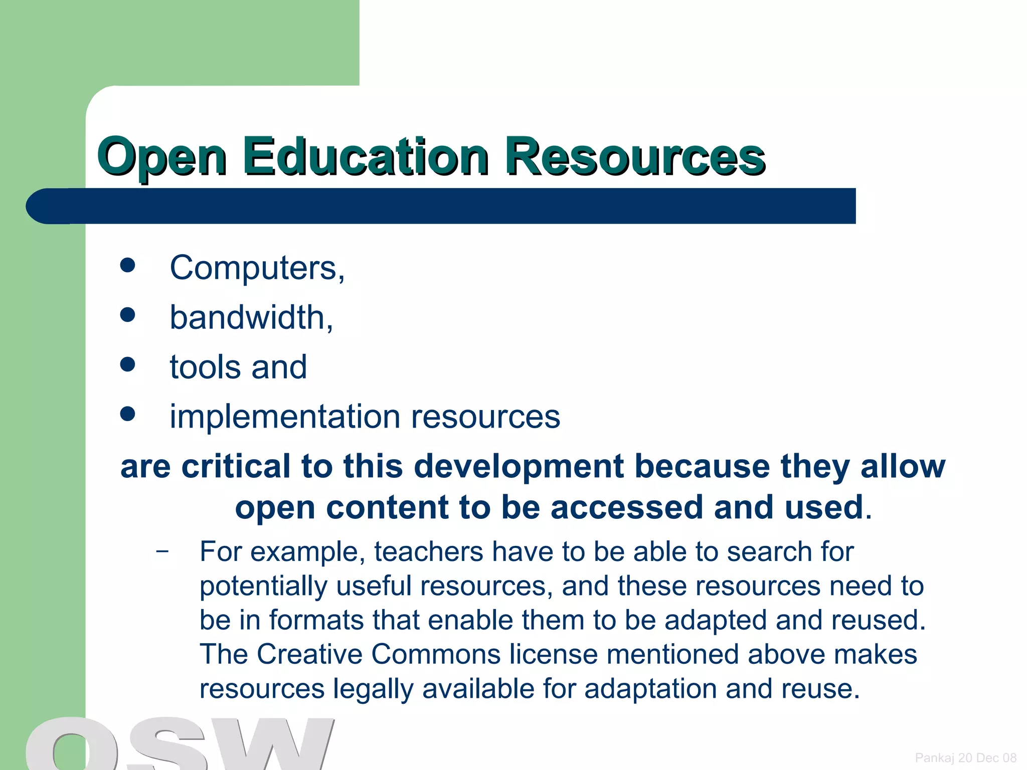 Open Education Resources Computers, bandwidth, tools and  implementation resources  are critical to this development because they allow open content to be accessed and used .  For example, teachers have to be able to search for potentially useful resources, and these resources need to be in formats that enable them to be adapted and reused. The  Creative Commons license  mentioned above makes resources legally available for adaptation and reuse. 