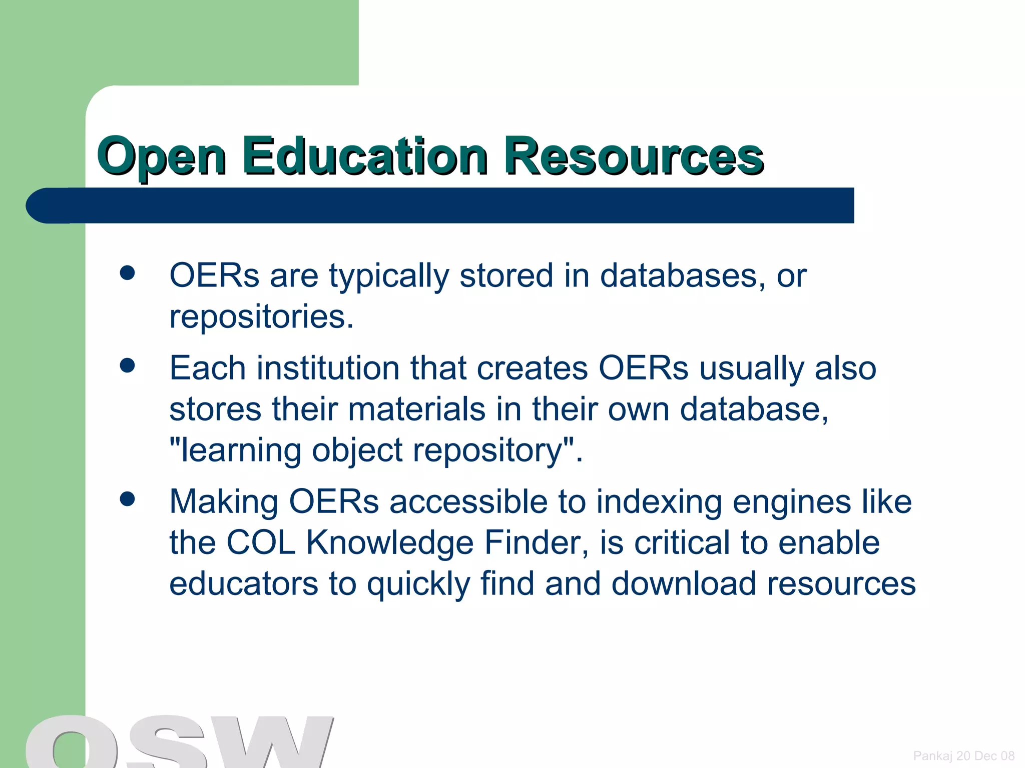 Open Education Resources OERs are typically stored in databases, or repositories.  Each institution that creates OERs usually also stores their materials in their own database,  &quot;learning object repository&quot;.  Making OERs accessible to indexing engines like the COL Knowledge Finder, is critical to enable educators to quickly find and download resources 