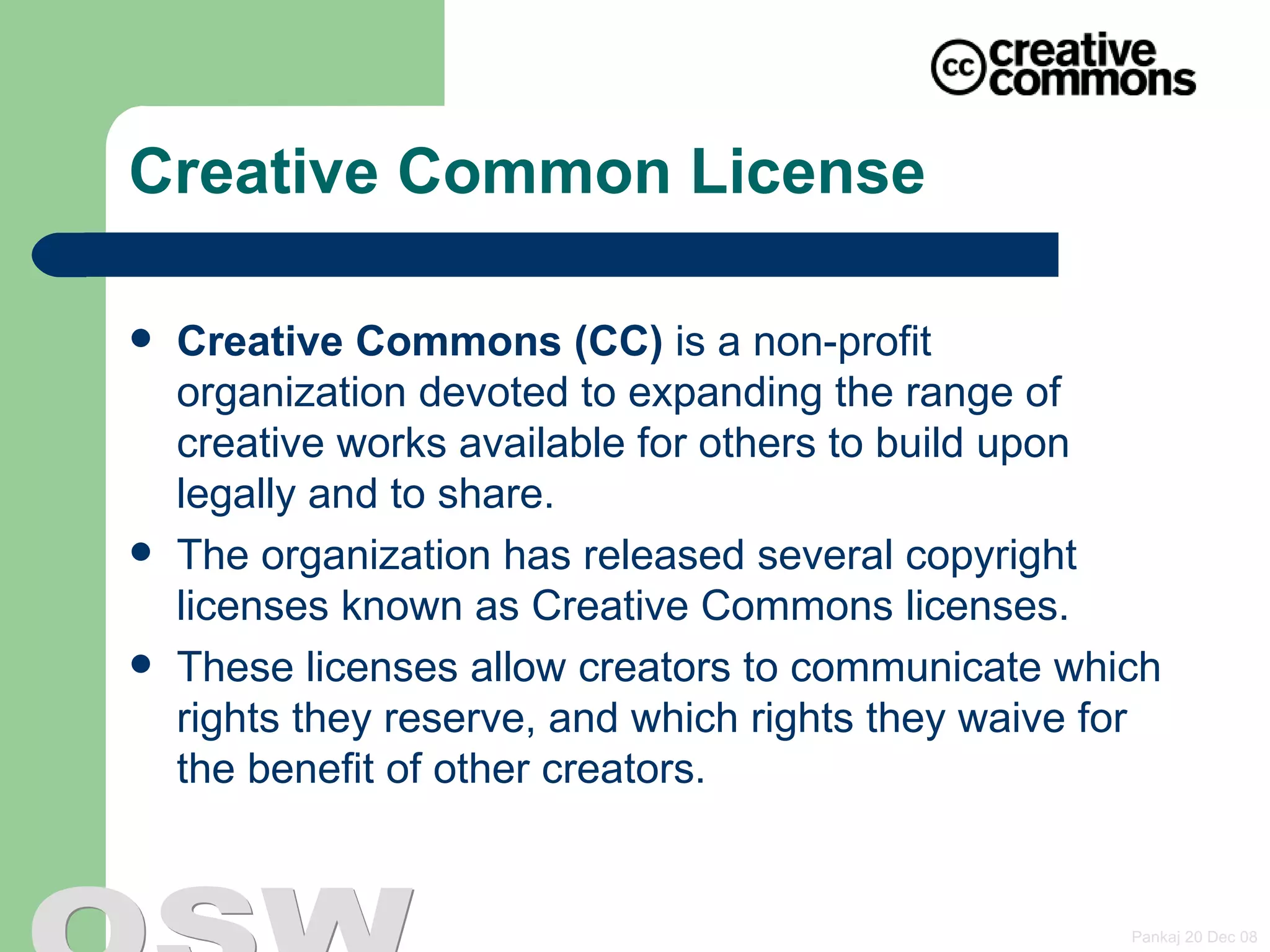 Creative Common License Creative Commons (CC)  is a non-profit organization devoted to expanding the range of creative works available for others to build upon legally and to share. The organization has released several copyright licenses known as  Creative Commons licenses . These licenses allow creators to communicate which rights they reserve, and which rights they waive for the benefit of other creators.  