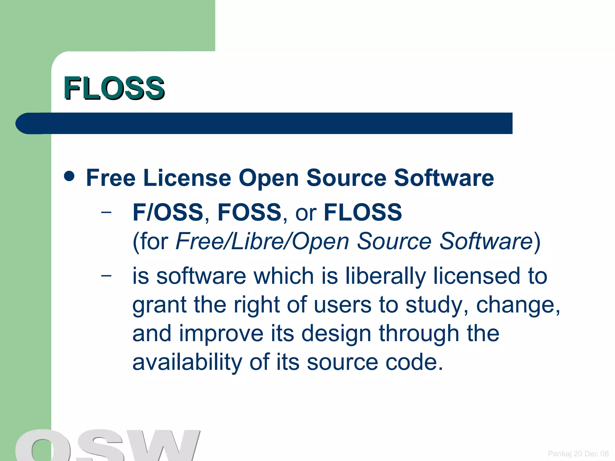 FLOSS Free License Open Source Software   F/OSS ,  FOSS , or  FLOSS   (for  Free/Libre/Open Source Software ) is software which is liberally licensed to grant the right of users to study, change, and improve its design through the availability of its source code.  