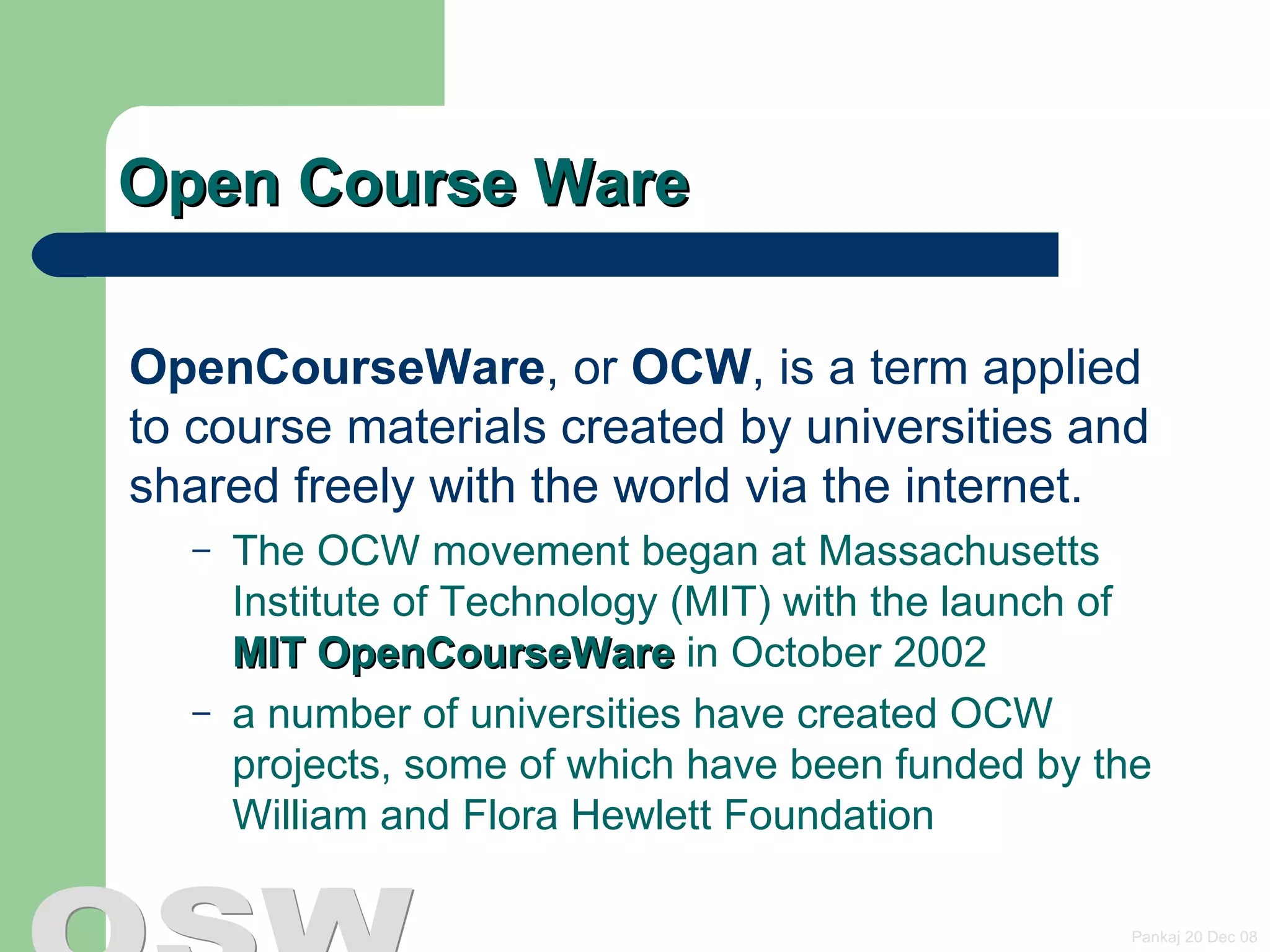 Open Course Ware OpenCourseWare , or  OCW , is a term applied to course materials created by universities and shared freely with the world via the internet.  The OCW movement began at Massachusetts Institute of Technology (MIT) with the launch of  MIT OpenCourseWare  in October 2002  a number of universities have created OCW projects, some of which have been funded by the William and Flora Hewlett Foundation   