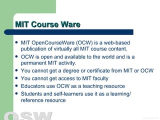 MIT Course Ware MIT OpenCourseWare (OCW) is a web-based publication of virtually all MIT course content. OCW is open and available to the world and is a permanent MIT activity. You cannot get a degree or certificate from MIT or OCW  You cannot get access to MIT faculty Educators use OCW as a teaching resource  Students and self-learners use it as a learning/ reference resource  