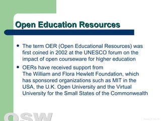 Open Education Resources The term OER (Open Educational Resources) was first coined in 2002 at the UNESCO forum on the impact of open courseware for higher education OERs have received support from  The William and Flora Hewlett Foundation , which has sponsored organizations such as MIT in the USA, the U.K. Open University and the Virtual University for the Small States of the Commonwealth 