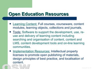 Open Education Resources Learning Content:  Full courses, courseware, content modules, learning objects, collections and journals. Tools:  Software to support the development, use, re-use and delivery of learning content including searching and organisation of content, content and LMS, content development tools and on-line learning communities. Implementation Resources:  Intellectual property licenses to promote open publishing of materials, design principles of best practice, and localisation of content. 