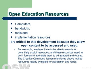 Open Education Resources Computers, bandwidth, tools and  implementation resources  are critical to this development because they allow open content to be accessed and used .  For example, teachers have to be able to search for potentially useful resources, and these resources need to be in formats that enable them to be adapted and reused. The  Creative Commons license  mentioned above makes resources legally available for adaptation and reuse. 