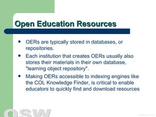 Open Education Resources OERs are typically stored in databases, or repositories.  Each institution that creates OERs usually also stores their materials in their own database,  &quot;learning object repository&quot;.  Making OERs accessible to indexing engines like the COL Knowledge Finder, is critical to enable educators to quickly find and download resources 
