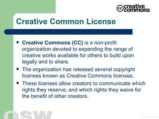 Creative Common License Creative Commons (CC)  is a non-profit organization devoted to expanding the range of creative works available for others to build upon legally and to share. The organization has released several copyright licenses known as  Creative Commons licenses . These licenses allow creators to communicate which rights they reserve, and which rights they waive for the benefit of other creators.  