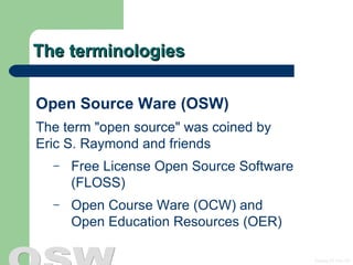 The terminologies Open Source Ware (OSW) The term &quot;open source&quot; was coined by  Eric S. Raymond and friends  Free License Open Source Software (FLOSS) Open Course Ware (OCW) and  Open Education Resources (OER) 