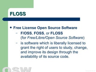 FLOSS Free License Open Source Software   F/OSS ,  FOSS , or  FLOSS   (for  Free/Libre/Open Source Software ) is software which is liberally licensed to grant the right of users to study, change, and improve its design through the availability of its source code.  