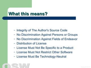 What this means? Integrity of The Author's Source Code  No Discrimination Against Persons or Groups No Discrimination Against Fields of Endeavor  Distribution of License  License Must Not Be Specific to a Product  License Must Not Restrict Other Software  License Must Be Technology-Neutral  