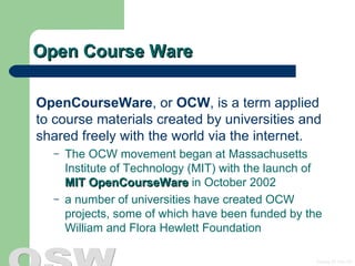 Open Course Ware OpenCourseWare , or  OCW , is a term applied to course materials created by universities and shared freely with the world via the internet.  The OCW movement began at Massachusetts Institute of Technology (MIT) with the launch of  MIT OpenCourseWare  in October 2002  a number of universities have created OCW projects, some of which have been funded by the William and Flora Hewlett Foundation   