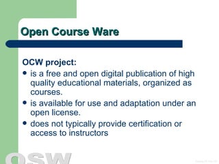 Open Course Ware OCW project: is a free and open digital publication of high quality educational materials, organized as courses.  is available for use and adaptation under an open license.  does not typically provide certification or access to instructors 