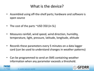 What is the device?
• Assembled using off-the-shelf parts; hardware and software is
open source
• The cost of the parts ~USD 350 (in SL)
• Measures rainfall, wind speed, wind direction, humidity,
temperature, light, pressure, latitude, longitude, altitude
• Records these parameters every 5 minutes on a data logger
card (can be used to understand changes in weather patterns)
• Can be programmed to send an SMS containing weather
information when any parameter exceeds a threshold.
 