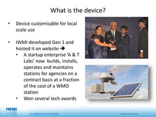 • Device customizable for local
scale use
• IWMI developed Gen 1 and
hosted it on website 
• A startup enterprise ‘A & T
Labs’ now builds, installs,
operates and maintains
stations for agencies on a
contract basis at a fraction
of the cost of a WMO
station
• Won several tech awards
What is the device?
 
