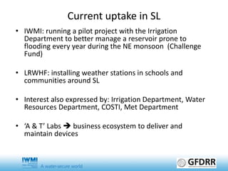 Current uptake in SL
• IWMI: running a pilot project with the Irrigation
Department to better manage a reservoir prone to
flooding every year during the NE monsoon (Challenge
Fund)
• LRWHF: installing weather stations in schools and
communities around SL
• Interest also expressed by: Irrigation Department, Water
Resources Department, COSTI, Met Department
• ‘A & T’ Labs  business ecosystem to deliver and
maintain devices
 