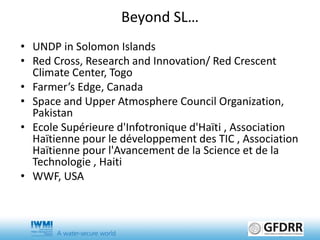 • UNDP in Solomon Islands
• Red Cross, Research and Innovation/ Red Crescent
Climate Center, Togo
• Farmer’s Edge, Canada
• Space and Upper Atmosphere Council Organization,
Pakistan
• Ecole Supérieure d'Infotronique d'Haïti , Association
Haïtienne pour le développement des TIC , Association
Haïtienne pour l'Avancement de la Science et de la
Technologie , Haiti
• WWF, USA
Beyond SL…
 