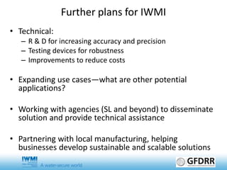 • Technical:
– R & D for increasing accuracy and precision
– Testing devices for robustness
– Improvements to reduce costs
• Expanding use cases—what are other potential
applications?
• Working with agencies (SL and beyond) to disseminate
solution and provide technical assistance
• Partnering with local manufacturing, helping
businesses develop sustainable and scalable solutions
Further plans for IWMI
 