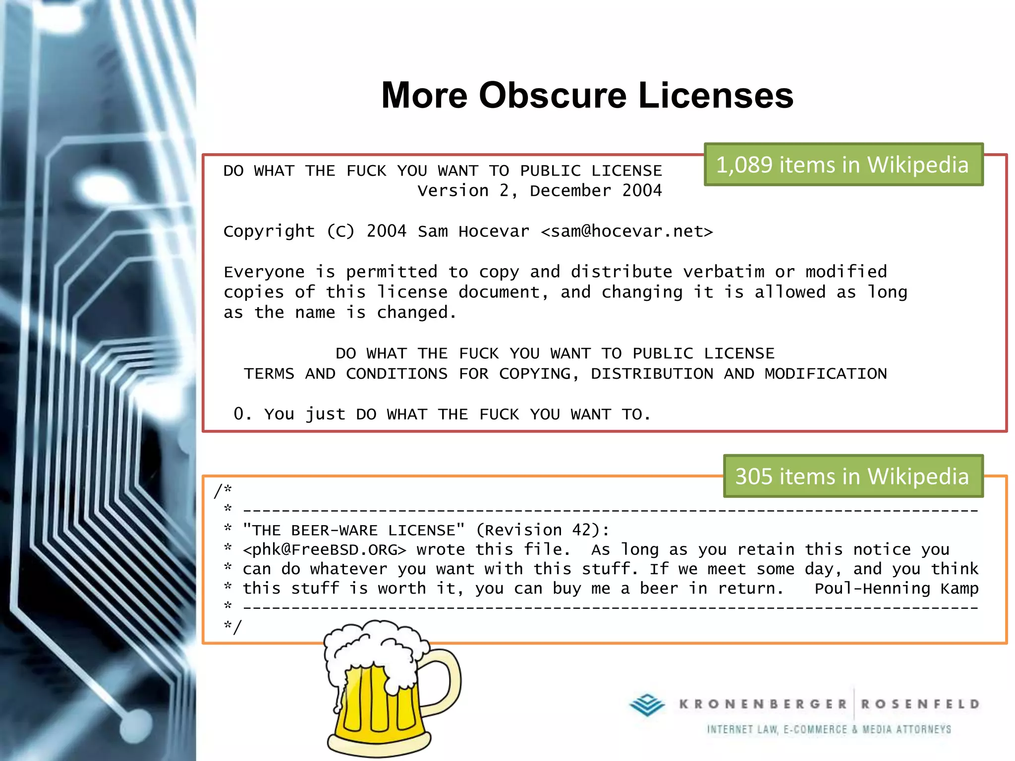 More Obscure Licenses
DO WHAT THE FUCK YOU WANT TO PUBLIC LICENSE
Version 2, December 2004
Copyright (C) 2004 Sam Hocevar <sam@hocevar.net>
Everyone is permitted to copy and distribute verbatim or modified
copies of this license document, and changing it is allowed as long
as the name is changed.
DO WHAT THE FUCK YOU WANT TO PUBLIC LICENSE
TERMS AND CONDITIONS FOR COPYING, DISTRIBUTION AND MODIFICATION
0. You just DO WHAT THE FUCK YOU WANT TO.
/*
* ----------------------------------------------------------------------------
* "THE BEER-WARE LICENSE" (Revision 42):
* <phk@FreeBSD.ORG> wrote this file. As long as you retain this notice you
* can do whatever you want with this stuff. If we meet some day, and you think
* this stuff is worth it, you can buy me a beer in return. Poul-Henning Kamp
* ----------------------------------------------------------------------------
*/
1,089 items in Wikipedia
305 items in Wikipedia
 