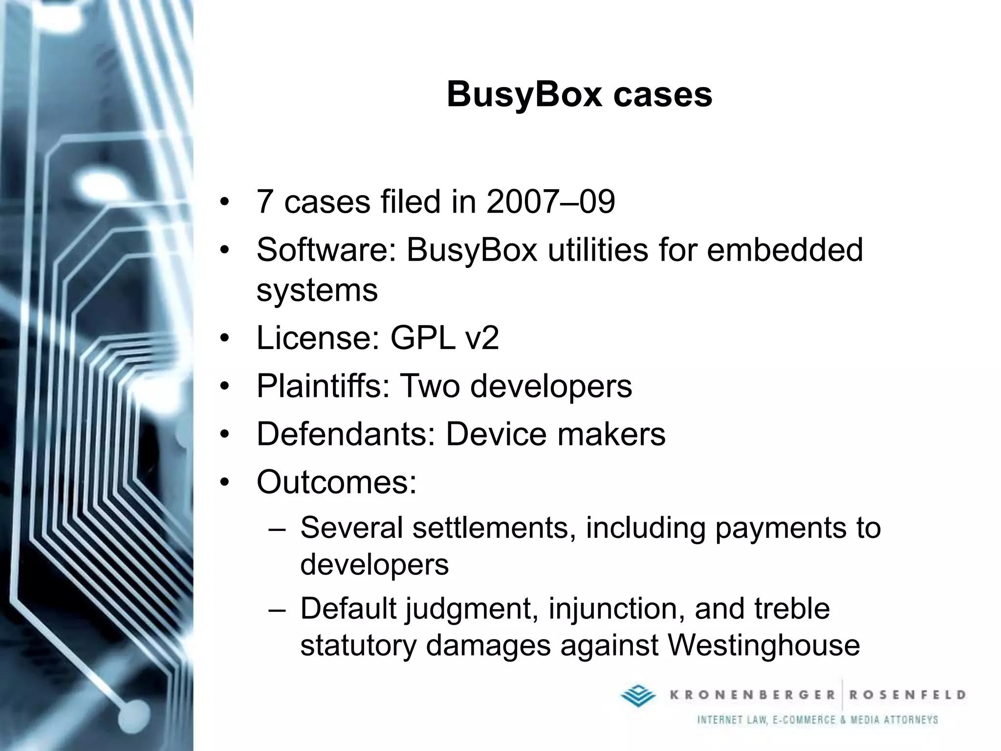 BusyBox cases
• 7 cases filed in 2007–09
• Software: BusyBox utilities for embedded
systems
• License: GPL v2
• Plaintiffs: Two developers
• Defendants: Device makers
• Outcomes:
– Several settlements, including payments to
developers
– Default judgment, injunction, and treble
statutory damages against Westinghouse
 