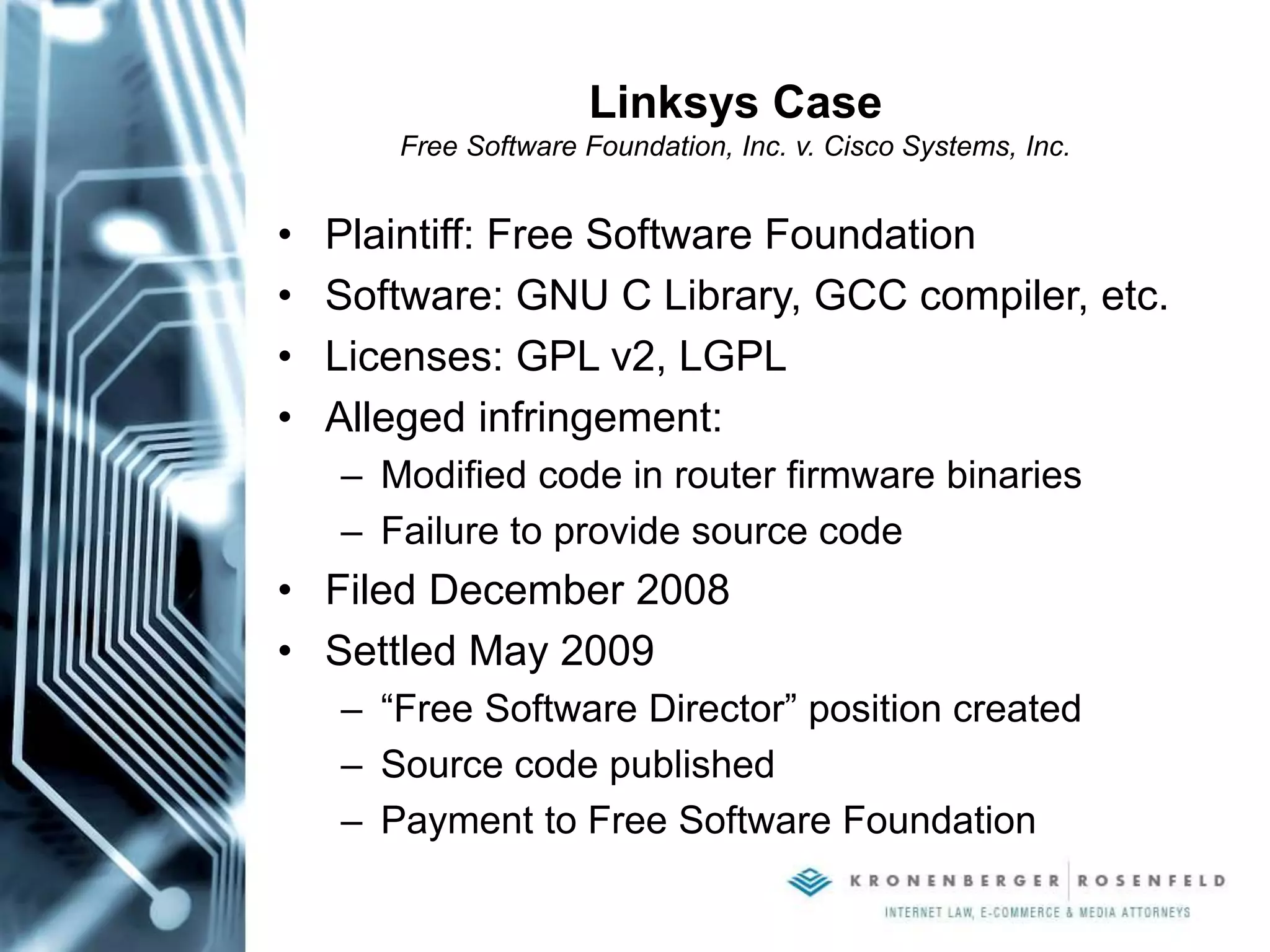 Linksys Case
Free Software Foundation, Inc. v. Cisco Systems, Inc.
• Plaintiff: Free Software Foundation
• Software: GNU C Library, GCC compiler, etc.
• Licenses: GPL v2, LGPL
• Alleged infringement:
– Modified code in router firmware binaries
– Failure to provide source code
• Filed December 2008
• Settled May 2009
– “Free Software Director” position created
– Source code published
– Payment to Free Software Foundation
 