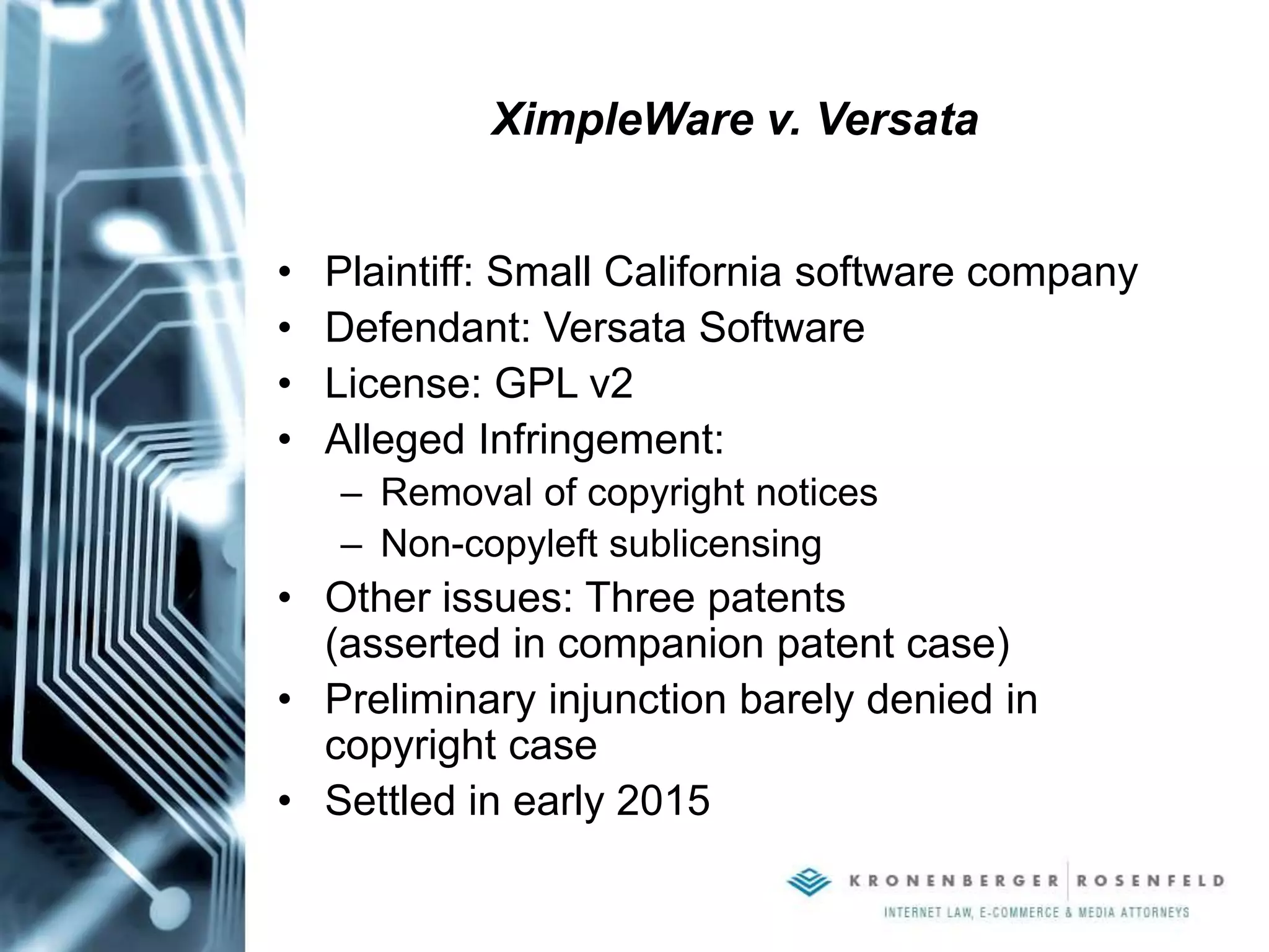 XimpleWare v. Versata
• Plaintiff: Small California software company
• Defendant: Versata Software
• License: GPL v2
• Alleged Infringement:
– Removal of copyright notices
– Non-copyleft sublicensing
• Other issues: Three patents
(asserted in companion patent case)
• Preliminary injunction barely denied in
copyright case
• Settled in early 2015
 