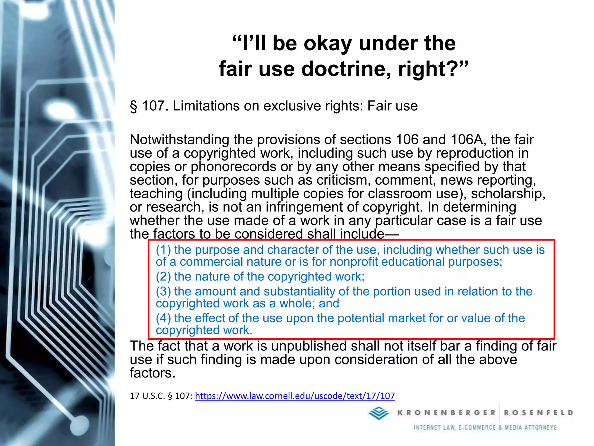 “I’ll be okay under the
fair use doctrine, right?”
§ 107. Limitations on exclusive rights: Fair use
Notwithstanding the provisions of sections 106 and 106A, the fair
use of a copyrighted work, including such use by reproduction in
copies or phonorecords or by any other means specified by that
section, for purposes such as criticism, comment, news reporting,
teaching (including multiple copies for classroom use), scholarship,
or research, is not an infringement of copyright. In determining
whether the use made of a work in any particular case is a fair use
the factors to be considered shall include—
(1) the purpose and character of the use, including whether such use is
of a commercial nature or is for nonprofit educational purposes;
(2) the nature of the copyrighted work;
(3) the amount and substantiality of the portion used in relation to the
copyrighted work as a whole; and
(4) the effect of the use upon the potential market for or value of the
copyrighted work.
The fact that a work is unpublished shall not itself bar a finding of fair
use if such finding is made upon consideration of all the above
factors.
17 U.S.C. § 107: https://www.law.cornell.edu/uscode/text/17/107
 