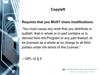 Copyleft
Requires that you MUST share modifications.
“You must cause any work that you distribute or
publish, that in whole or in part contains or is
derived from the Program or any part thereof, to
be licensed as a whole at no charge to all third
parties under the terms of this License.”
—GPL v2 § 2
 