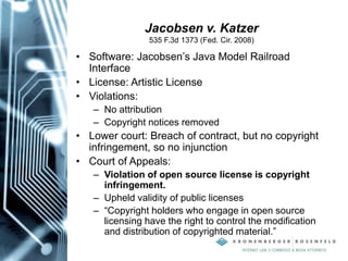 Jacobsen v. Katzer
535 F.3d 1373 (Fed. Cir. 2008)
• Software: Jacobsen’s Java Model Railroad
Interface
• License: Artistic License
• Violations:
– No attribution
– Copyright notices removed
• Lower court: Breach of contract, but no copyright
infringement, so no injunction
• Court of Appeals:
– Violation of open source license is copyright
infringement.
– Upheld validity of public licenses
– “Copyright holders who engage in open source
licensing have the right to control the modification
and distribution of copyrighted material.”
 