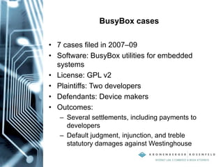 BusyBox cases
• 7 cases filed in 2007–09
• Software: BusyBox utilities for embedded
systems
• License: GPL v2
• Plaintiffs: Two developers
• Defendants: Device makers
• Outcomes:
– Several settlements, including payments to
developers
– Default judgment, injunction, and treble
statutory damages against Westinghouse
 
