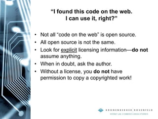 “I found this code on the web.
I can use it, right?”
• Not all “code on the web” is open source.
• All open source is not the same.
• Look for explicit licensing information—do not
assume anything.
• When in doubt, ask the author.
• Without a license, you do not have
permission to copy a copyrighted work!
 