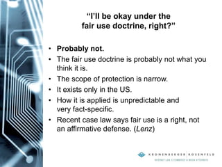 “I’ll be okay under the
fair use doctrine, right?”
• Probably not.
• The fair use doctrine is probably not what you
think it is.
• The scope of protection is narrow.
• It exists only in the US.
• How it is applied is unpredictable and
very fact-specific.
• Recent case law says fair use is a right, not
an affirmative defense. (Lenz)
 