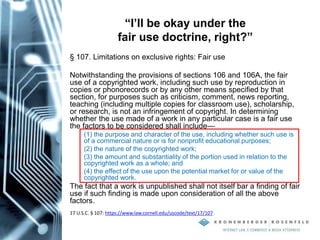 “I’ll be okay under the
fair use doctrine, right?”
§ 107. Limitations on exclusive rights: Fair use
Notwithstanding the provisions of sections 106 and 106A, the fair
use of a copyrighted work, including such use by reproduction in
copies or phonorecords or by any other means specified by that
section, for purposes such as criticism, comment, news reporting,
teaching (including multiple copies for classroom use), scholarship,
or research, is not an infringement of copyright. In determining
whether the use made of a work in any particular case is a fair use
the factors to be considered shall include—
(1) the purpose and character of the use, including whether such use is
of a commercial nature or is for nonprofit educational purposes;
(2) the nature of the copyrighted work;
(3) the amount and substantiality of the portion used in relation to the
copyrighted work as a whole; and
(4) the effect of the use upon the potential market for or value of the
copyrighted work.
The fact that a work is unpublished shall not itself bar a finding of fair
use if such finding is made upon consideration of all the above
factors.
17 U.S.C. § 107: https://www.law.cornell.edu/uscode/text/17/107
 