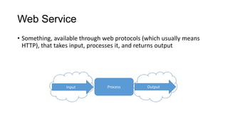 Web Service
• Something, available through web protocols (which usually means
HTTP), that takes input, processes it, and returns output

Input

Process

Output

 