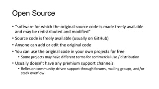 Open Source
• “software for which the original source code is made freely available
and may be redistributed and modified”
• Source code is freely available (usually on GitHub)
• Anyone can add or edit the original code
• You can use the original code in your own projects for free
• Some projects may have different terms for commercial use / distribution

• Usually doesn’t have any premium support channels
• Relies on community-driven support through forums, mailing groups, and/or
stack overflow

 