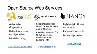 Open Source Web Services

• Automated
diagnostics
• Behaviour-based
configuration
• Modular design

• Supports multiple
serialization formats
out of the box
• Provides services for
ORM, Caching,
Authentication,
Logging, etc.

• Lightweight & low
ceremony
• Fully customizable
• No configuration
nancyfx.org

mvc.fubu-project.org

servicestack.net

 