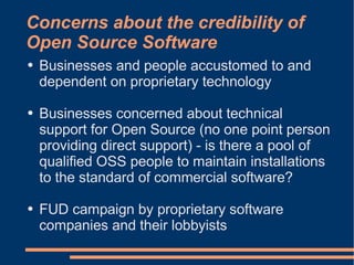 Concerns about the credibility of
Open Source Software
●   Businesses and people accustomed to and
    dependent on proprietary technology

●   Businesses concerned about technical
    support for Open Source (no one point person
    providing direct support) - is there a pool of
    qualified OSS people to maintain installations
    to the standard of commercial software?

●   FUD campaign by proprietary software
    companies and their lobbyists
 