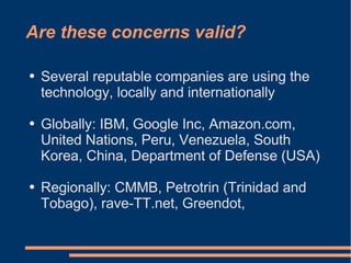 Are these concerns valid?

●   Several reputable companies are using the
    technology, locally and internationally

●   Globally: IBM, Google Inc, Amazon.com,
    United Nations, Peru, Venezuela, South
    Korea, China, Department of Defense (USA)

●   Regionally: CMMB, Petrotrin (Trinidad and
    Tobago), rave-TT.net, Greendot,
 