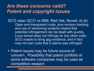 Are these concerns valid?
Patent and copyright issues
SCO case (SCO vs IBM, Red Hat, Novell, et al)
      Open and transparent code, plus revision tracking
      and use of versioning systems means that
      potential infringement can be dealt with quickly.
      Linux kernel does not infringe on any other code.
      SCO unable to bring any evidence, and in fact
      may not own code that it claims was infringed

●   Patent issues may be future source of
    concern. Possibility that patent portfolio of
    some software companies may be used as
    competitive weapon
 