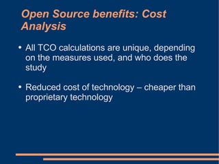 Open Source benefits: Cost
Analysis
●   All TCO calculations are unique, depending
    on the measures used, and who does the
    study

●   Reduced cost of technology – cheaper than
    proprietary technology
 