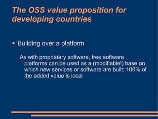 The OSS value proposition for
developing countries

●   Building over a platform

    As with proprietary software, free software
     platforms can be used as a (modifiable!) base on
     which new services or software are built: 100% of
     the added value is local
 