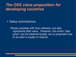 The OSS value proposition for
developing countries


●   Sales commissions

    Rarely possible with free software, but also
     represents little value. However, the entire “sale
     price” can be retained locally, as no proprietor has
     to be paid a royalty or licence.
 