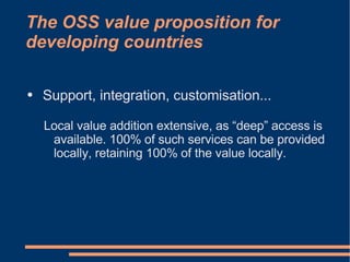 The OSS value proposition for
developing countries

●   Support, integration, customisation...

    Local value addition extensive, as “deep” access is
     available. 100% of such services can be provided
     locally, retaining 100% of the value locally.
 