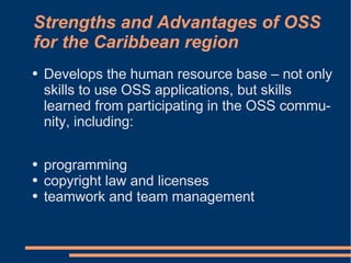 Strengths and Advantages of OSS
for the Caribbean region
●   Develops the human resource base – not only
    skills to use OSS applications, but skills
    learned from participating in the OSS commu-
    nity, including:

●   programming
●   copyright law and licenses
●   teamwork and team management
 