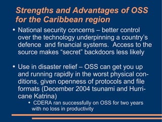 Strengths and Advantages of OSS
    for the Caribbean region
●   National security concerns – better control
    over the technology underpinning a country’s
    defence and financial systems. Access to the
    source makes “secret” backdoors less likely

●   Use in disaster relief – OSS can get you up
    and running rapidly in the worst physical con-
    ditions, given openness of protocols and file
    formats (December 2004 tsunami and Hurri-
    cane Katrina)
       ●   CDERA ran successfully on OSS for two years
           with no loss in productivity
 