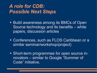 A role for CDB:
Possible Next Steps
●   Build awareness among its BMCs of Open
    Source technology and its benefits – white
    papers, discussion articles

●   Conferences, such as FLOS Caribbean or a
    similar seminar/workshop/project)

●   Short-term programmes for open source in-
    novators – similar to Google “Summer of
    Code” initiative.
 