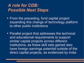 A role for CDB:
Possible Next Steps
●   From the preceding, fund capital project
    expanding this change of technology platform
    to other public institutions

●   Parallel project that addresses the technical
    and educational requirements to support
    similar capital projects across different
    institutions, as these skill sets gained also
    have foreign earnings potential outside of the
    direct capital projects, as evidenced by India
 