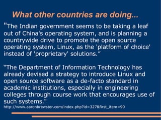 What other countries are doing...
"The Indian government seems to be taking a leaf
out of China's operating system, and is planning a
countrywide drive to promote the open source
operating system, Linux, as the 'platform of choice'
instead of 'proprietary' solutions.”

“The Department of Information Technology has
already devised a strategy to introduce Linux and
open source software as a de-facto standard in
academic institutions, especially in engineering
colleges through course work that encourages use of
such systems."
http://www.aaronbrewster.com/index.php?id=327&first_item=90
 