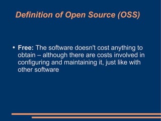 Definition of Open Source (OSS)


●   Free: The software doesn't cost anything to
    obtain – although there are costs involved in
    configuring and maintaining it, just like with
    other software
 
