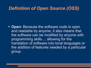 Definition of Open Source (OSS)


●   Open: Because the software code is open
    and readable by anyone, it also means that
    the software can be modified by anyone with
    programming skills ... allowing for the
    translation of software into local languages or
    the addition of features needed by a particular
    group
 