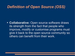Definition of Open Source (OSS)


●   Collaborative: Open source software draws
    its strength from the fact that people who
    improve, modify or customise programs must
    give it back to the open source community so
    others can benefit from their work.
 
